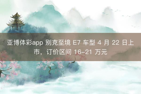 亚博体彩app 别克至境 E7 车型 4 月 22 日上市，订价区间 16-21 万元